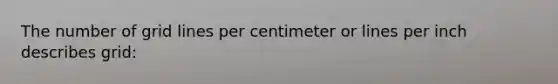 The number of grid lines per centimeter or lines per inch describes grid: