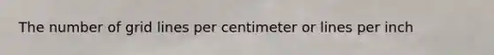 The number of grid lines per centimeter or lines per inch