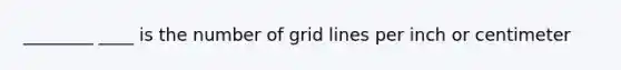 ________ ____ is the number of grid lines per inch or centimeter