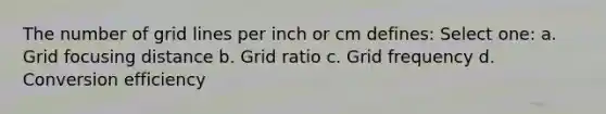 The number of grid lines per inch or cm defines: Select one: a. Grid focusing distance b. Grid ratio c. Grid frequency d. Conversion efficiency