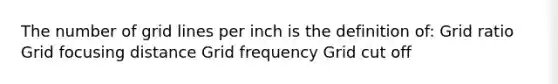 The number of grid lines per inch is the definition of: Grid ratio Grid focusing distance Grid frequency Grid cut off