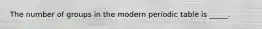 The number of groups in the modern periodic table is _____.