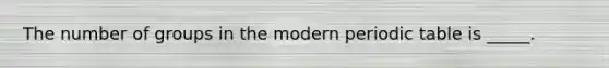 The number of groups in the modern periodic table is _____.