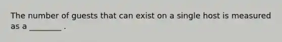 The number of guests that can exist on a single host is measured as a ________ .