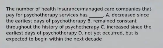 The number of health insurance/managed care companies that pay for psychotherapy services has ______. A. decreased since the earliest days of psychotherapy B. remained constant throughout the history of psychotherapy C. increased since the earliest days of psychotherapy D. not yet occurred, but is expected to begin within the next decade