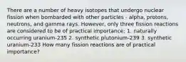 There are a number of heavy isotopes that undergo nuclear fission when bombarded with other particles - alpha, protons, neutrons, and gamma rays. However, only three fission reactions are considered to be of practical importance; 1. naturally occurring uranium-235 2. synthetic plutonium-239 3. synthetic uranium-233 How many fission reactions are of practical importance?