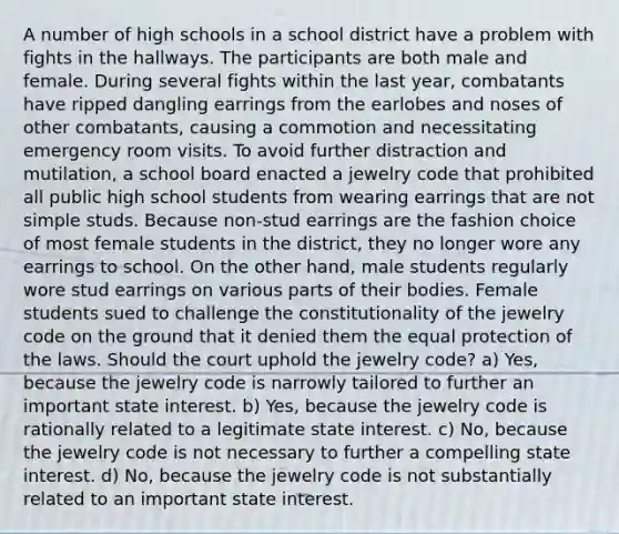 A number of high schools in a school district have a problem with fights in the hallways. The participants are both male and female. During several fights within the last year, combatants have ripped dangling earrings from the earlobes and noses of other combatants, causing a commotion and necessitating emergency room visits. To avoid further distraction and mutilation, a school board enacted a jewelry code that prohibited all public high school students from wearing earrings that are not simple studs. Because non-stud earrings are the fashion choice of most female students in the district, they no longer wore any earrings to school. On the other hand, male students regularly wore stud earrings on various parts of their bodies. Female students sued to challenge the constitutionality of the jewelry code on the ground that it denied them the equal protection of the laws. Should the court uphold the jewelry code? a) Yes, because the jewelry code is narrowly tailored to further an important state interest. b) Yes, because the jewelry code is rationally related to a legitimate state interest. c) No, because the jewelry code is not necessary to further a compelling state interest. d) No, because the jewelry code is not substantially related to an important state interest.