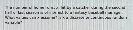 The number of home runs, x, hit by a catcher during the second half of last season is of interest to a fantasy baseball manager. What values can x assume? Is x a discrete or continuous random variable?