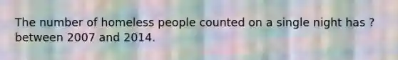 The number of homeless people counted on a single night has ? between 2007 and 2014.