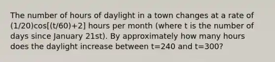 The number of hours of daylight in a town changes at a rate of (1/20)cos[(t/60)+2] hours per month (where t is the number of days since January 21st). By approximately how many hours does the daylight increase between t=240 and t=300?