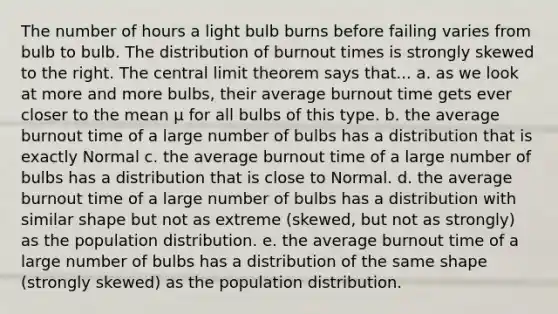 The number of hours a light bulb burns before failing varies from bulb to bulb. The distribution of burnout times is strongly skewed to the right. The <a href='https://www.questionai.com/knowledge/kUf7Qv1J9z-central-limit-theorem' class='anchor-knowledge'>central limit theorem</a> says that... a. as we look at more and more bulbs, their average burnout time gets ever closer to the mean μ for all bulbs of this type. b. the average burnout time of a large number of bulbs has a distribution that is exactly Normal c. the average burnout time of a large number of bulbs has a distribution that is close to Normal. d. the average burnout time of a large number of bulbs has a distribution with similar shape but not as extreme (skewed, but not as strongly) as the population distribution. e. the average burnout time of a large number of bulbs has a distribution of the same shape (strongly skewed) as the population distribution.