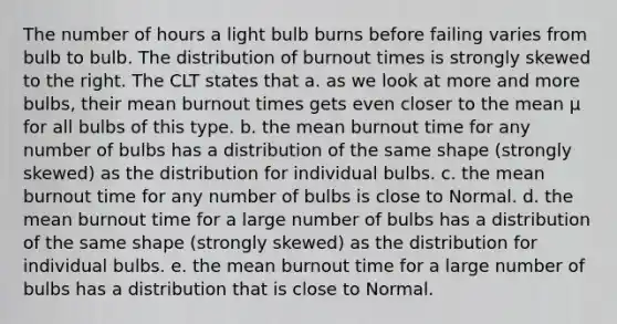 The number of hours a light bulb burns before failing varies from bulb to bulb. The distribution of burnout times is strongly skewed to the right. The CLT states that a. as we look at more and more bulbs, their mean burnout times gets even closer to the mean μ for all bulbs of this type. b. the mean burnout time for any number of bulbs has a distribution of the same shape (strongly skewed) as the distribution for individual bulbs. c. the mean burnout time for any number of bulbs is close to Normal. d. the mean burnout time for a large number of bulbs has a distribution of the same shape (strongly skewed) as the distribution for individual bulbs. e. the mean burnout time for a large number of bulbs has a distribution that is close to Normal.