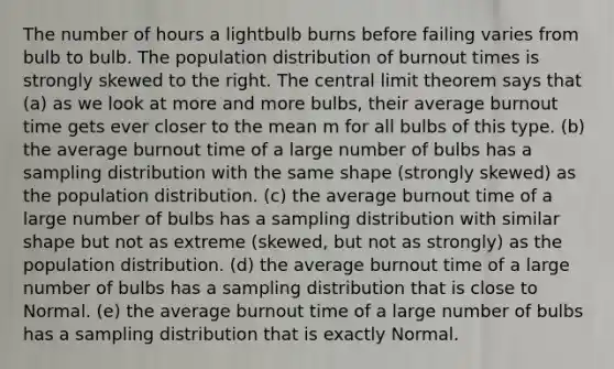 The number of hours a lightbulb burns before failing varies from bulb to bulb. The population distribution of burnout times is strongly skewed to the right. The central limit theorem says that (a) as we look at more and more bulbs, their average burnout time gets ever closer to the mean m for all bulbs of this type. (b) the average burnout time of a large number of bulbs has a sampling distribution with the same shape (strongly skewed) as the population distribution. (c) the average burnout time of a large number of bulbs has a sampling distribution with similar shape but not as extreme (skewed, but not as strongly) as the population distribution. (d) the average burnout time of a large number of bulbs has a sampling distribution that is close to Normal. (e) the average burnout time of a large number of bulbs has a sampling distribution that is exactly Normal.