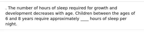 . The number of hours of sleep required for growth and development decreases with age. Children between the ages of 6 and 8 years require approximately ____ hours of sleep per night.