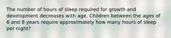 The number of hours of sleep required for growth and development decreases with age. Children between the ages of 6 and 8 years require approximately how many hours of sleep per night?