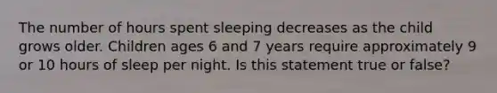 The number of hours spent sleeping decreases as the child grows older. Children ages 6 and 7 years require approximately 9 or 10 hours of sleep per night. Is this statement true or false?