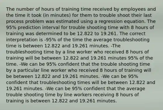 The number of hours of training time received by employees and the time it took (in minutes) for them to trouble shoot their last process problem was estimated using a regression equation. The 95% prediction interval for trouble shooting time with 8 hours of training was determined to be 12.822 to 19.261. The correct interpretation is -95% of the time the average troubleshooting time is between 12.822 and 19.261 minutes. -The troubleshooting time by a line worker who received 8 hours of training will be between 12.822 and 19.261 minutes 95% of the time. -We can be 95% confident that the trouble shooting time by a particular line worker who received 8 hours of training will be between 12.822 and 19.261 minutes. -We can be 95% confident that troubleshooting times will be between 12.822 and 19.261 minutes. -We can be 95% confident that the average trouble shooting time by line workers receiving 8 hours of training is between 12.822 and 19.261 minutes.