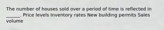 The number of houses sold over a period of time is reflected in ______. Price levels Inventory rates New building permits Sales volume