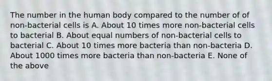 The number in the human body compared to the number of of non-bacterial cells is A. About 10 times more non-bacterial cells to bacterial B. About equal numbers of non-bacterial cells to bacterial C. About 10 times more bacteria than non-bacteria D. About 1000 times more bacteria than non-bacteria E. None of the above