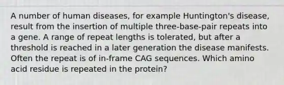 A number of human diseases, for example Huntington's disease, result from the insertion of multiple three-base-pair repeats into a gene. A range of repeat lengths is tolerated, but after a threshold is reached in a later generation the disease manifests. Often the repeat is of in-frame CAG sequences. Which amino acid residue is repeated in the protein?