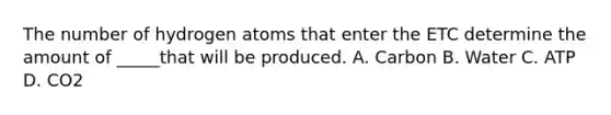 The number of hydrogen atoms that enter the ETC determine the amount of _____that will be produced. A. Carbon B. Water C. ATP D. CO2