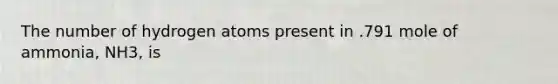 The number of hydrogen atoms present in .791 mole of ammonia, NH3, is