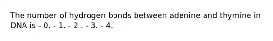 The number of hydrogen bonds between adenine and thymine in DNA is - 0. - 1. - 2 . - 3. - 4.