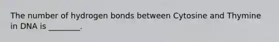 The number of hydrogen bonds between Cytosine and Thymine in DNA is ________.