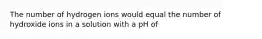 The number of hydrogen ions would equal the number of hydroxide ions in a solution with a pH of