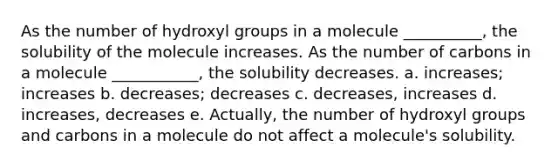 As the number of hydroxyl groups in a molecule __________, the solubility of the molecule increases. As the number of carbons in a molecule ___________, the solubility decreases. a. increases; increases b. decreases; decreases c. decreases, increases d. increases, decreases e. Actually, the number of hydroxyl groups and carbons in a molecule do not affect a molecule's solubility.