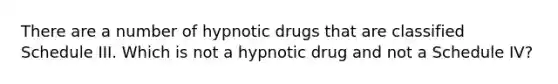 There are a number of hypnotic drugs that are classified Schedule III. Which is not a hypnotic drug and not a Schedule IV?