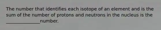 The number that identifies each isotope of an element and is the sum of the number of protons and neutrons in the nucleus is the _______________number.