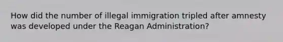 How did the number of illegal immigration tripled after amnesty was developed under <a href='https://www.questionai.com/knowledge/kDIUUaWOrc-the-reagan-administration' class='anchor-knowledge'>the reagan administration</a>?