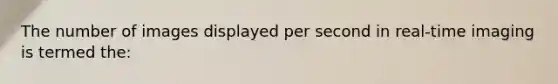 The number of images displayed per second in real-time imaging is termed the: