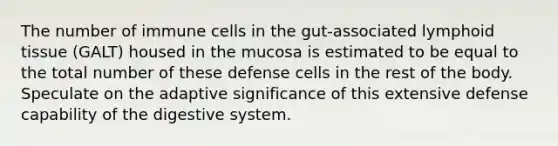 The number of immune cells in the gut-associated lymphoid tissue (GALT) housed in the mucosa is estimated to be equal to the total number of these defense cells in the rest of the body. Speculate on the adaptive significance of this extensive defense capability of the digestive system.