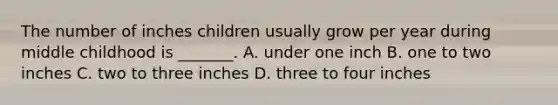 The number of inches children usually grow per year during middle childhood is _______. A. under one inch B. one to two inches C. two to three inches D. three to four inches