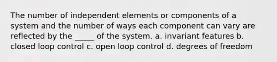 The number of independent elements or components of a system and the number of ways each component can vary are reflected by the _____ of the system. a. invariant features b. closed loop control c. open loop control d. degrees of freedom