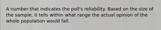 A number that indicates the poll's reliability. Based on the size of the sample, it tells within what range the actual opinion of the whole population would fall.