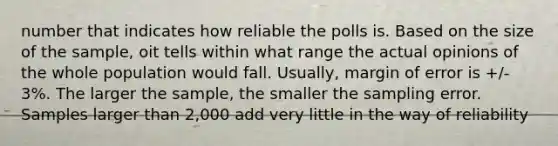 number that indicates how reliable the polls is. Based on the size of the sample, oit tells within what range the actual opinions of the whole population would fall. Usually, margin of error is +/- 3%. The larger the sample, the smaller the sampling error. Samples larger than 2,000 add very little in the way of reliability