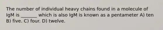 The number of individual heavy chains found in a molecule of IgM is _______ which is also IgM is known as a pentameter A) ten B) five. C) four. D) twelve.