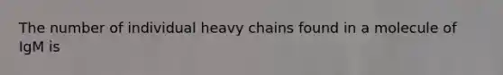 The number of individual heavy chains found in a molecule of IgM is