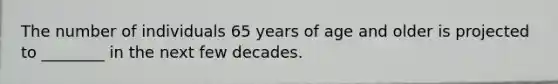 The number of individuals 65 years of age and older is projected to ________ in the next few decades.