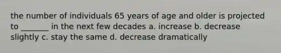 the number of individuals 65 years of age and older is projected to _______ in the next few decades a. increase b. decrease slightly c. stay the same d. decrease dramatically