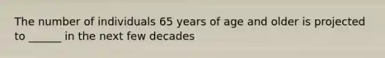 The number of individuals 65 years of age and older is projected to ______ in the next few decades