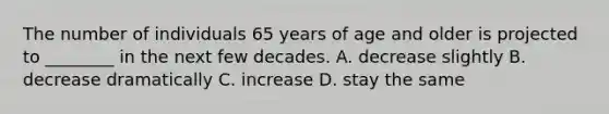 The number of individuals 65 years of age and older is projected to ________ in the next few decades. A. decrease slightly B. decrease dramatically C. increase D. stay the same