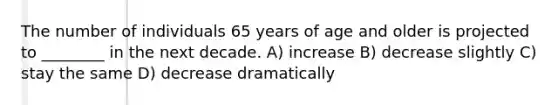 The number of individuals 65 years of age and older is projected to ________ in the next decade. A) increase B) decrease slightly C) stay the same D) decrease dramatically