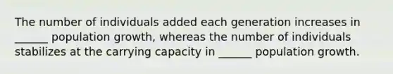 The number of individuals added each generation increases in ______ population growth, whereas the number of individuals stabilizes at the carrying capacity in ______ population growth.