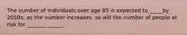 The number of individuals over age 85 is expected to _____by 2050s; as the number increases, so will the number of people at risk for _______ ______.