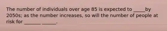 The number of individuals over age 85 is expected to _____by 2050s; as the number increases, so will the number of people at risk for _______ ______.