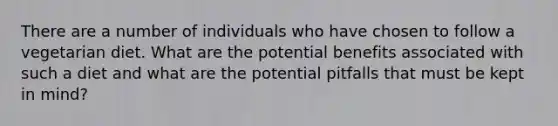 There are a number of individuals who have chosen to follow a vegetarian diet. What are the potential benefits associated with such a diet and what are the potential pitfalls that must be kept in mind?